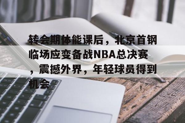包含转会期体能课后，北京首钢临场应变备战NBA总决赛，震撼外界，年轻球员得到机会的词条-爱游戏体育